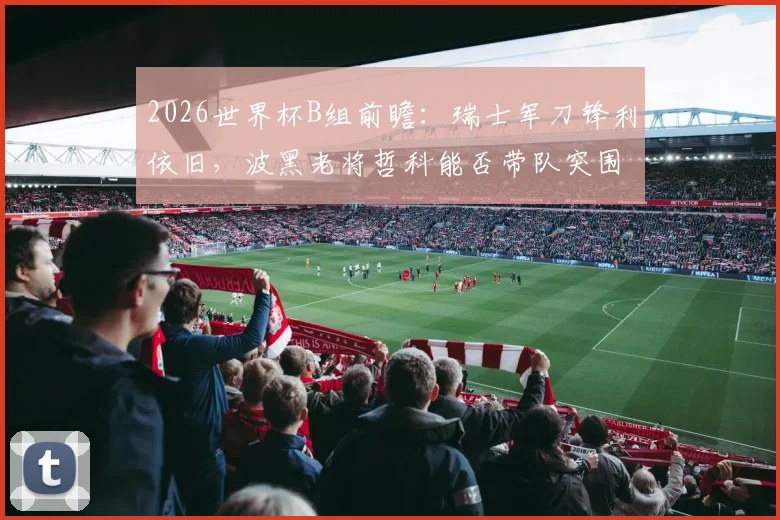 2026世界杯B组前瞻：瑞士军刀锋利依旧，波黑老将哲科能否带队突围？