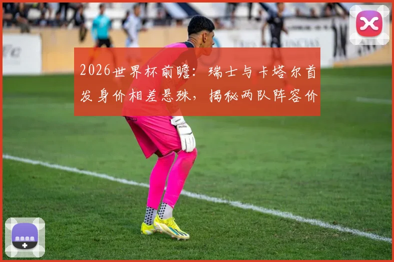2026世界杯前瞻：瑞士与卡塔尔首发身价相差悬殊，揭秘两队阵容价值与实力构成