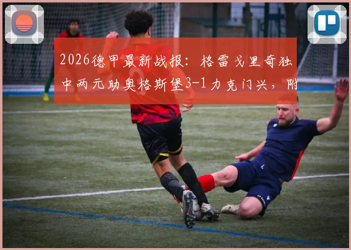 2026德甲最新战报：格雷戈里奇独中两元助奥格斯堡3-1力克门兴，附全场录像回放与球员技术统计深度解读