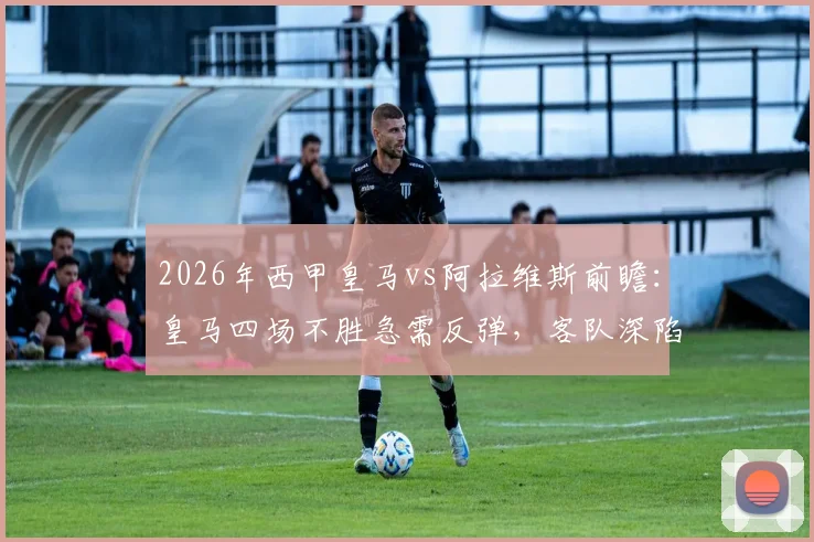 2026年西甲皇马vs阿拉维斯前瞻：皇马四场不胜急需反弹，客队深陷保级区能否爆冷？附历史战绩与关键看点分析