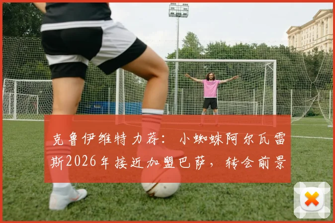 克鲁伊维特力荐：小蜘蛛阿尔瓦雷斯2026年接近加盟巴萨，转会前景与辉煌成就分析