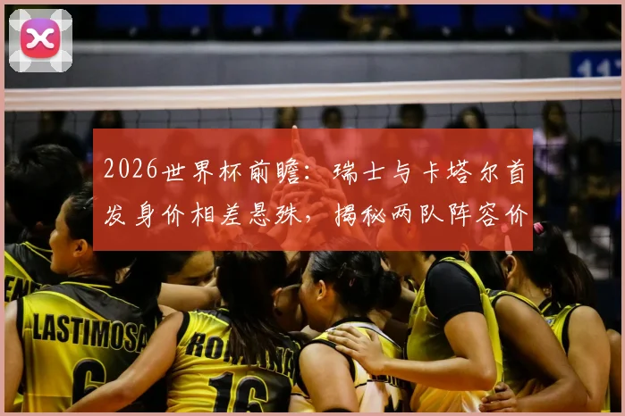 2026世界杯前瞻：瑞士与卡塔尔首发身价相差悬殊，揭秘两队阵容价值与实力构成