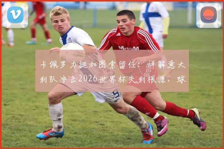 卡佩罗力挺加图索留任：详解意大利队冲击2026世界杯失利根源，球员关键失误成转折点