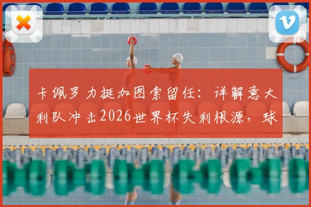 卡佩罗力挺加图索留任：详解意大利队冲击2026世界杯失利根源，球员关键失误成转折点