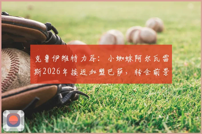 克鲁伊维特力荐：小蜘蛛阿尔瓦雷斯2026年接近加盟巴萨，转会前景与辉煌成就分析