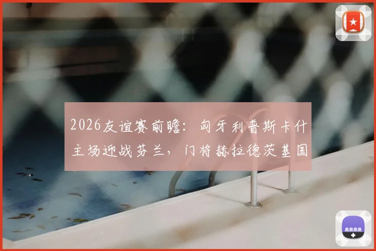 2026友谊赛前瞻：匈牙利普斯卡什主场迎战芬兰，门将赫拉德茨基国家队告别战看点解析