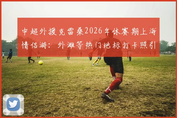 中超外援克雷桑2026年休赛期上海情侣游：外滩等热门地标打卡照引热议，女友身份与游玩路线全解析