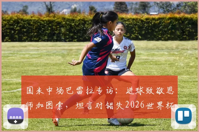 国米中场巴雷拉专访：进球致敬恩师加图索，坦言对错失2026世界杯深感遗憾