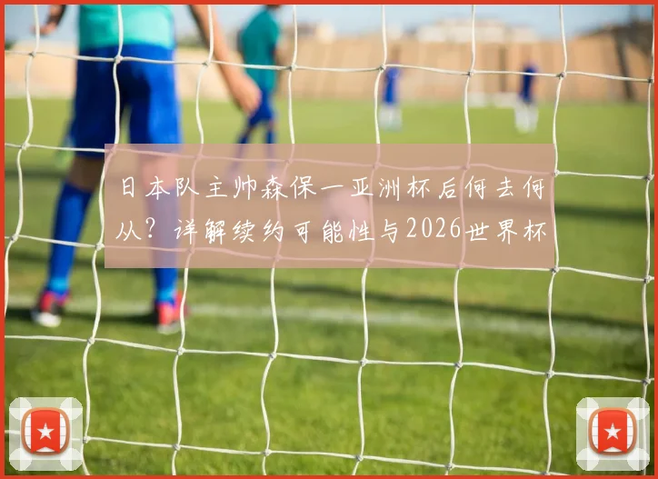 日本队主帅森保一亚洲杯后何去何从？详解续约可能性与2026世界杯备战计划