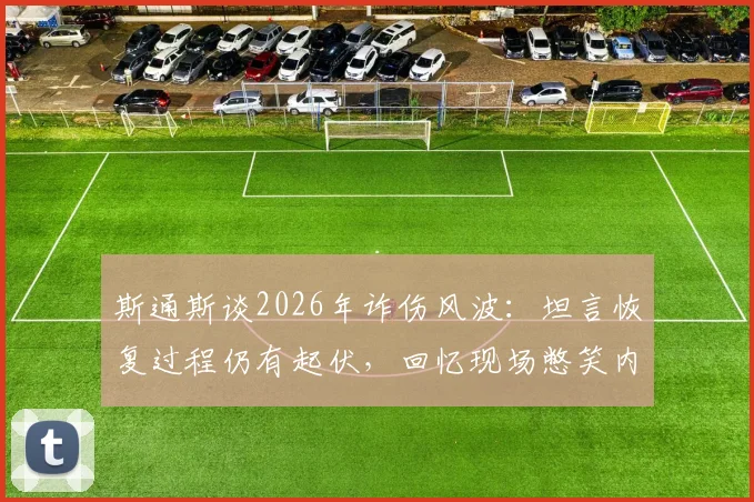 斯通斯谈2026年诈伤风波：坦言恢复过程仍有起伏，回忆现场憋笑内幕，职业球员心理素质大考验