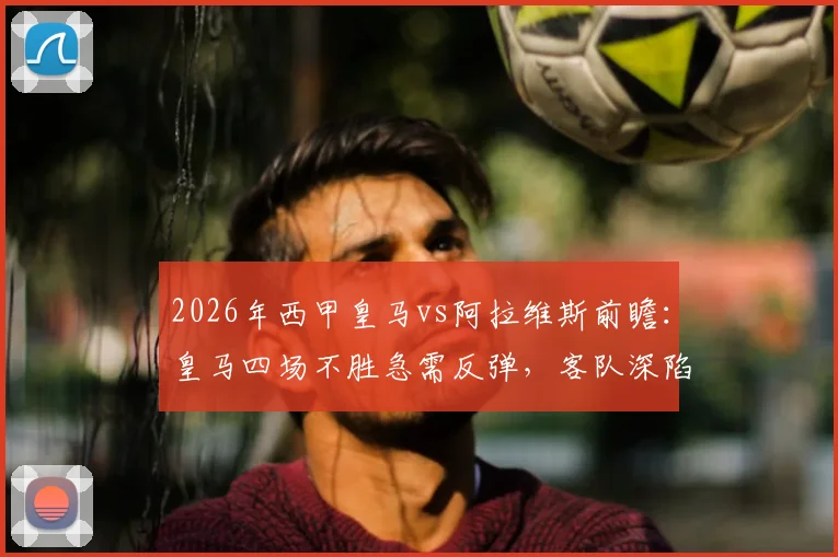 2026年西甲皇马vs阿拉维斯前瞻：皇马四场不胜急需反弹，客队深陷保级区能否爆冷？附历史战绩与关键看点分析