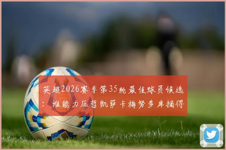 英超2026赛季第35轮最佳球员候选：谁能力压哲凯萨卡梅努多库摘得桂冠？看这份实力解读与赛况分析