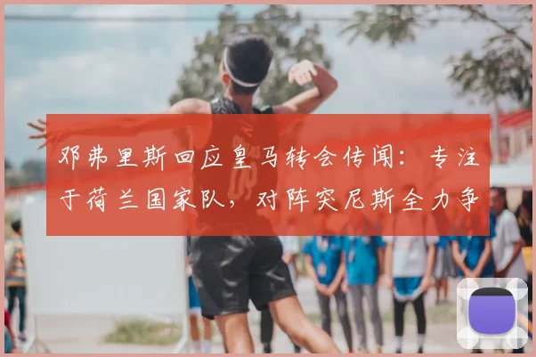 邓弗里斯回应皇马转会传闻：专注于荷兰国家队，对阵突尼斯全力争胜，展望2026世界杯