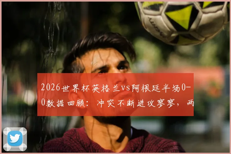 2026世界杯英格兰vs阿根廷半场0-0数据回顾：冲突不断进攻寥寥，两队战术保守原因分析