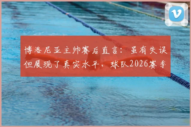 博洛尼亚主帅赛后直言：虽有失误但展现了真实水平，球队2026赛季有何得失反思？