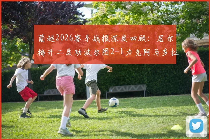 葡超2026赛季战报深度回顾：居尔梅开二度助波尔图2-1力克阿马多拉之星，附关键进球回放与赛后分析