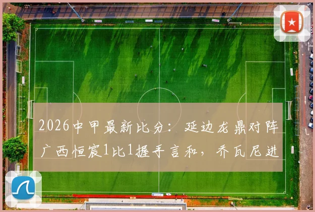 2026中甲最新比分：延边龙鼎对阵广西恒宸1比1握手言和，乔瓦尼进球瞬间回顾