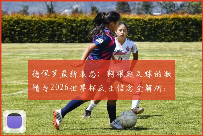 德保罗最新表态：阿根廷足球的激情与2026世界杯反击信念全解析，球迷必看精神内核