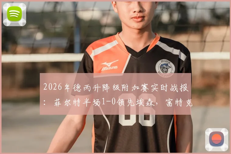 2026年德丙升降级附加赛实时战报：菲尔特半场1-0领先埃森，富特克关键破门