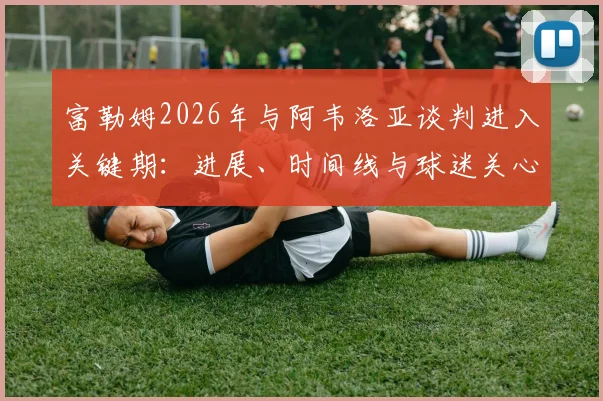 富勒姆2026年与阿韦洛亚谈判进入关键期：进展、时间线与球迷关心的三个问题
