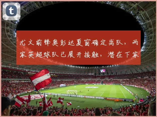 尤文前锋奥彭达夏窗确定离队,两家英超球队已展开接触,潜在下家与替代者分析