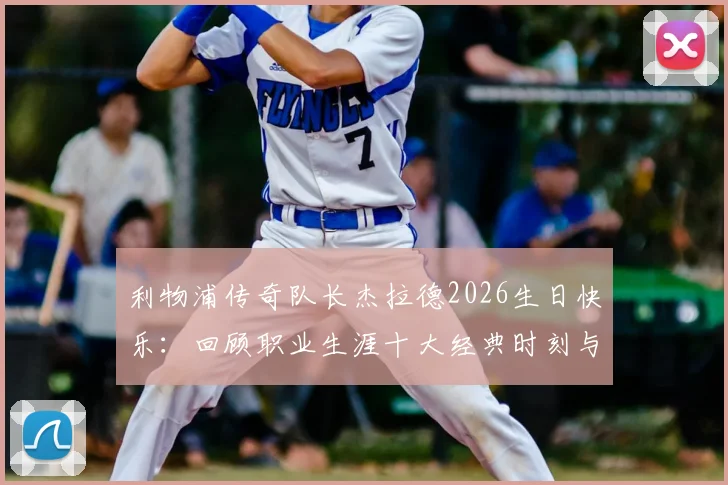 利物浦传奇队长杰拉德2026生日快乐：回顾职业生涯十大经典时刻与对红军深远影响