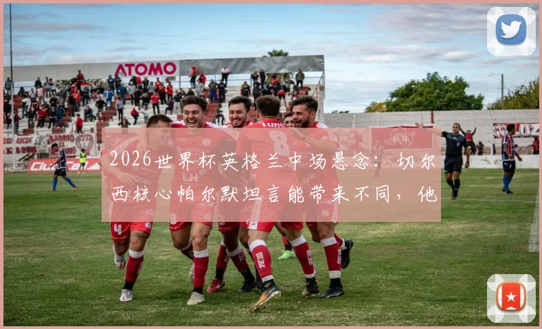 2026世界杯英格兰中场悬念：切尔西核心帕尔默坦言能带来不同，他凭何竞争贝林厄姆福登？