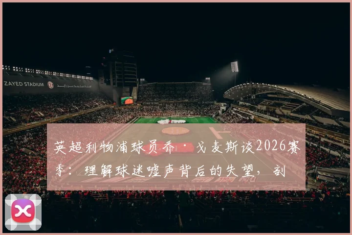 英超利物浦球员乔·戈麦斯谈2026赛季：理解球迷嘘声背后的失望，剖析职业球员应对批评的真实心态