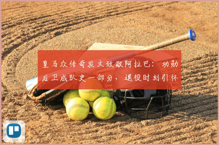 皇马众传奇发文致敬阿拉巴：功勋后卫成队史一部分，退役时刻引怀念