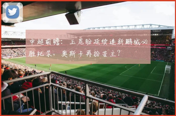 中超前瞻：玉昆盼延续逢新鹏城必胜纪录，奥斯卡再扮苦主？
