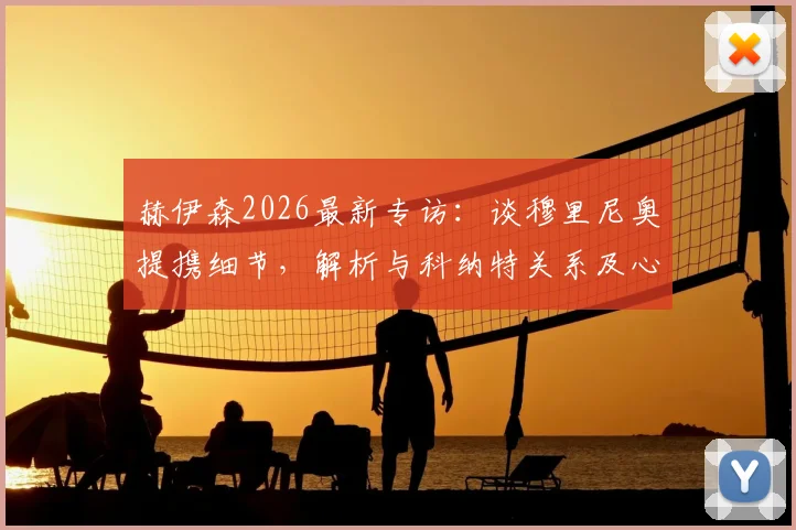 赫伊森2026最新专访：谈穆里尼奥提携细节，解析与科纳特关系及心中优秀后卫标准