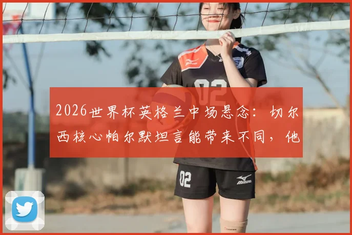 2026世界杯英格兰中场悬念：切尔西核心帕尔默坦言能带来不同，他凭何竞争贝林厄姆福登？