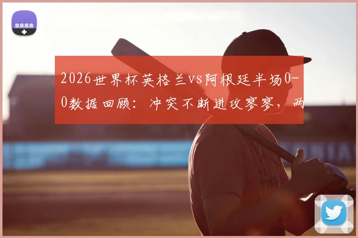 2026世界杯英格兰vs阿根廷半场0-0数据回顾：冲突不断进攻寥寥，两队战术保守原因分析