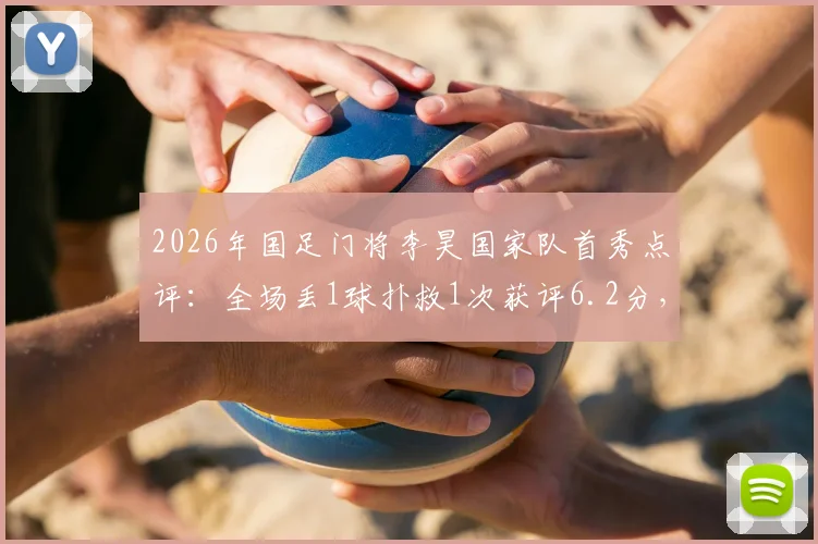 2026年国足门将李昊国家队首秀点评：全场丢1球扑救1次获评6.2分，这个分数到底公不公平？