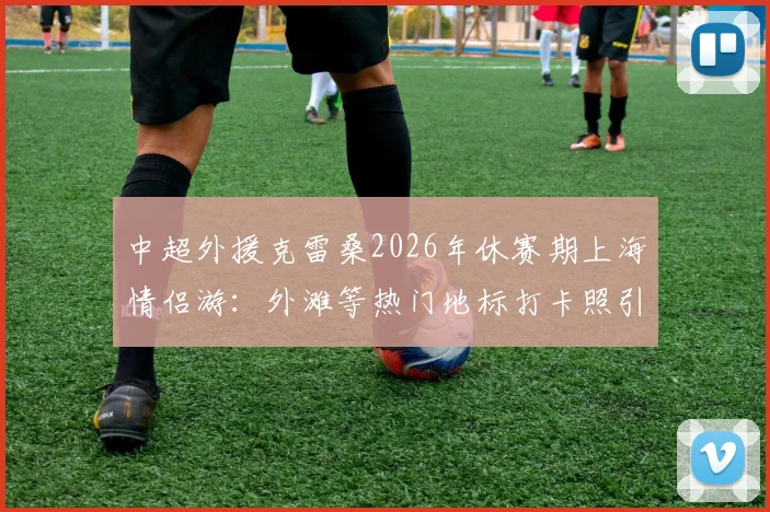 中超外援克雷桑2026年休赛期上海情侣游：外滩等热门地标打卡照引热议，女友身份与游玩路线全解析