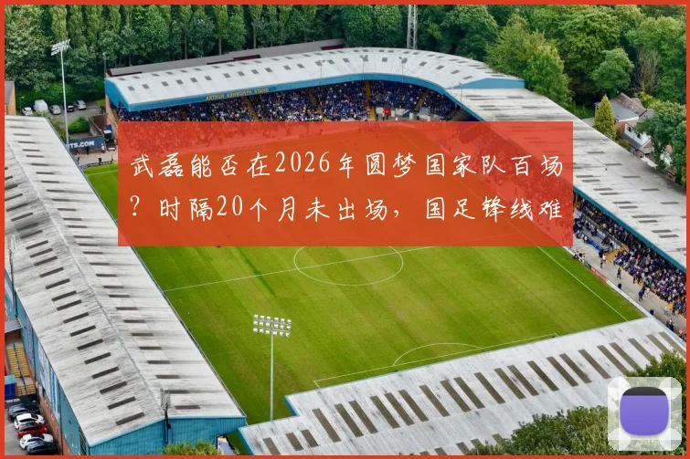 武磊能否在2026年圆梦国家队百场？时隔20个月未出场，国足锋线难题待解