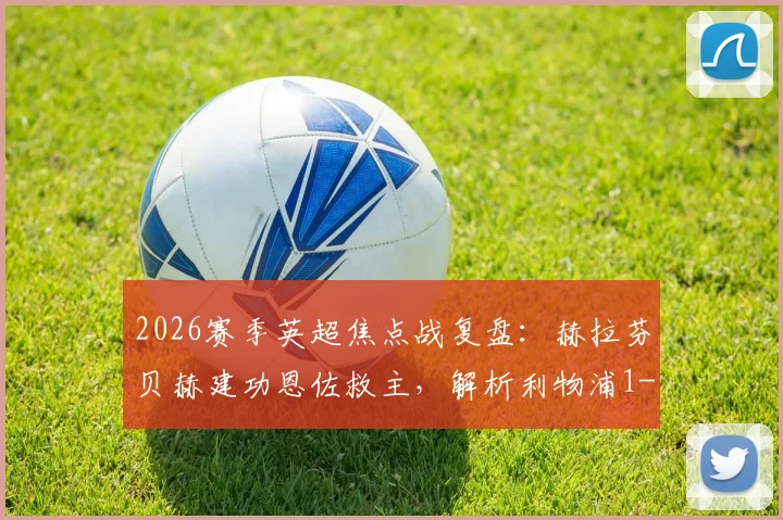 2026赛季英超焦点战复盘：赫拉芬贝赫建功恩佐救主，解析利物浦1-1切尔西的战术博弈与球员表现