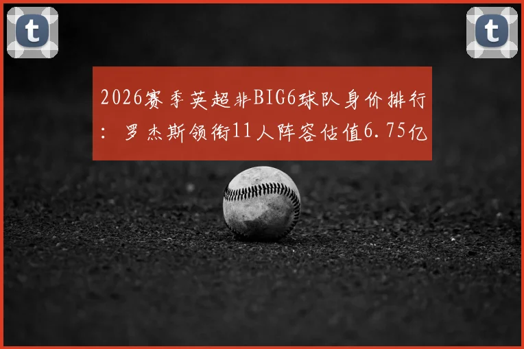 2026赛季英超非BIG6球队身价排行：罗杰斯领衔11人阵容估值6.75亿欧，详解维拉、纽卡等队核心资产